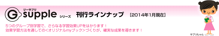 G-suppleシリーズ　刊行ラインナップ［2010年4月現在］　5つのグループ別学習で、さらなる学習効果UPをはかります！効果学習方法を通しての<オリジナルmyブック>づくりが、確実な成果を導きます！